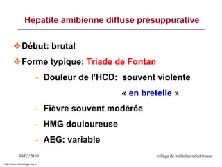 30/03/2010 collège de maladies infectieuses
Début: brutal
Forme typique: Triade de Fontan
- Douleur de l’HCD: souvent violente
« en bretelle »
- Fièvre souvent modérée
- HMG douloureuse
- AEG: variable
Hépatite amibienne diffuse présuppurative
http://www.infectiologie.org.tn
 