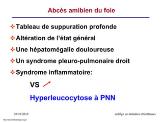 30/03/2010 collège de maladies infectieuses
Abcès amibien du foie
Tableau de suppuration profonde
Altération de l’état général
Une hépatomégalie douloureuse
Un syndrome pleuro-pulmonaire droit
Syndrome inflammatoire:
VS
Hyperleucocytose à PNN
http://www.infectiologie.org.tn
 