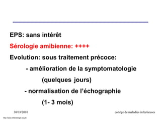 30/03/2010 collège de maladies infectieuses
EPS: sans intérêt
Sérologie amibienne: ++++
Evolution: sous traitement précoce:
- amélioration de la symptomatologie
(quelques jours)
- normalisation de l’échographie
(1- 3 mois)
http://www.infectiologie.org.tn
 
