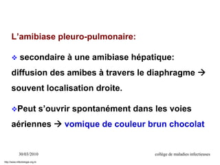 30/03/2010 collège de maladies infectieuses
L’amibiase pleuro-pulmonaire:
 secondaire à une amibiase hépatique:
diffusion des amibes à travers le diaphragme 
souvent localisation droite.
Peut s’ouvrir spontanément dans les voies
aériennes  vomique de couleur brun chocolat
http://www.infectiologie.org.tn
 