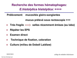 30/03/2010 collège de maladies infectieuses
Recherche des formes hématophages:
E.histolytica histolytica: ++++
Prélèvement: mucosités glairo-sanglantes
mucus prélevé sous rectoscopie +++
 Très fragile selles récemment émises (au labo)
 Répéter les EPS
 Examen direct
 Technique de fixation, coloration
 Culture (milieu de Dobell Laidlaw)
http://www.infectiologie.org.tn
 