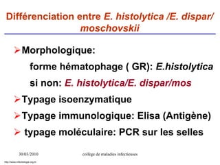 30/03/2010 collège de maladies infectieuses
Différenciation entre E. histolytica /E. dispar/
moschovskii
Morphologique:
forme hématophage ( GR): E.histolytica
si non: E. histolytica/E. dispar/mos
Typage isoenzymatique
Typage immunologique: Elisa (Antigène)
 typage moléculaire: PCR sur les selles
http://www.infectiologie.org.tn
 