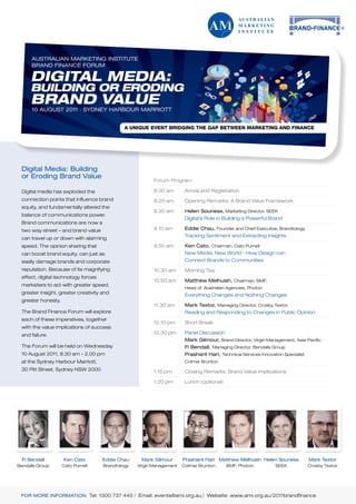 AUSTRALIAN MARKETING INSTITUTE
      BRAND FINANCE FORUM

     DIGITAL MEDIA:
     BUILDING OR ERODING
     BRAND VALUE
      10 AUGUST 2011 . SYDNEY HARBOUR MARRIOTT




 Digital Media: Building
 or Eroding Brand Value
                                                          Forum Program

 Digital media has exploded the                           8.00 am       Arrival and Registration
 connection points that influence brand                   8.20 am       Opening Remarks: A Brand Value Framework
 equity, and fundamentally altered the
                                                          8.30 am       Helen Souness, Marketing Director, SEEK
 balance of communications power.
                                                                        Digital’s Role in Building a Powerful Brand
 Brand communications are now a
 two way street – and brand value                         9.10 am       Eddie Chau, Founder and Chief Executive, Brandtology
                                                                        Tracking Sentiment and Extracting Insights
 can travel up or down with alarming
 speed. The opinion sharing that                          9.50 am       Ken Cato, Chairman, Cato Purnell
 can boost brand equity, can just as                                    New Media, New World - How Design can
 easily damage brands and corporate                                     Connect Brands to Communities
 reputation. Because of its magnifying                    10.30 am      Morning Tea
 effect, digital technology forces
                                                          10.50 am      Matthew Melhuish, Chairman, BMF;
 marketers to act with greater speed,
                                                                        Head of Australian Agencies, Photon
 greater insight, greater creativity and                                Everything Changes and Nothing Changes
 greater honesty.
                                                          11.30 am      Mark Textor, Managing Director, Crosby Textor
 The Brand Finance Forum will explore                                   Reading and Responding to Changes in Public Opinion
 each of these imperatives, together
                                                          12.10 pm      Short Break
 with the value implications of success
 and failure.                                             12.30 pm      Panel Discussion
                                                                        Mark Gilmour, Brand Director, Virgin Management, Asia-Pacific
 The Forum will be held on Wednesday                                    Fi Bendall, Managing Director, Bendalls Group
 10 August 2011, 8.30 am - 2.00 pm                                      Prashant Hari, Technical Services Innovation Specialist,
 at the Sydney Harbour Marriott,                                        Colmar Brunton
 30 Pitt Street, Sydney NSW 2000                          1.15 pm       Closing Remarks: Brand Value Implications

                                                          1.20 pm       Lunch (optional)




  Fi Bendall        Ken Cato         Eddie Chau     Mark Gilmour       Prashant Hari Matthew Melhuish Helen Souness                Mark Textor
Bendalls Group      Cato Purnell     Brandtology   Virgin Management   Colmar Brunton      BMF; Photon            SEEK             Crosby Textor




 FOR MORE INFORMATION Tel: 1300 737 445 | Email: events@ami.org.au | Website: www.ami.org.au/2011brandfinance
 
