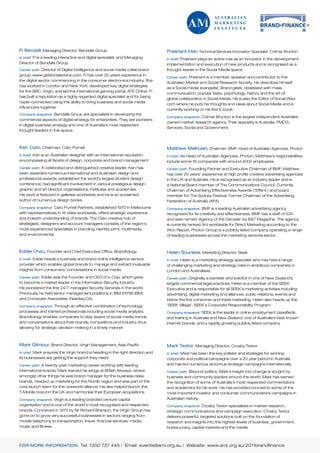 Fi Bendall, Managing Director, Bendalls Group                                   Prashant Hari, Technical Services Innovation Specialist, Colmar Brunton
In brief: Fi is a leading interactive and digital specialist, and Managing      In brief: Prashant plays an active role as an innovator in the development,
Director of Bendalls Group.                                                     implementation and execution of new products and is recognised as a
Career path: Director of Digital Intelligence and social media collaborator     thought-leader in the Social Media space.
group, www.getsocialadvice.com. Fi has over 20 years experience in
                                                                                Career path: Prashant is a member, speaker and contributor to the
the digital sector, commencing in the consumer electronics industry. She
                                                                                Australian Market and Social Research Society. He describes himself
has worked in London and New York, developed key digital strategies
                                                                                as a Social media evangelist, Brand geek, obsessed with mass
for the BBC, Virgin, and led the international gaming portal, ATE Online. Fi
                                                                                communication, popular taste, psychology, history and the art of
has built a reputation as a highly regarded digital specialist and for being
                                                                                global collaboration in Social Media. He is also the Editor of Social Wizz.
hyper-connected using this ability to bring business and social media
                                                                                com where he puts his thoughts and ideas about Social Media and is
influencers together.
                                                                                currently working on his first E-book.
Company snapshot: Bendalls Group are specialists in developing the
                                                                                Company snapshot: Colmar Brunton is the largest independent Australian
commercial aspects of digital strategy for enterprises. They are pioneers
                                                                                owned market research agency. Their specialty is Australia, FMCG,
in digital business strategy and one of Australia’s most respected
                                                                                Services, Social and Government.
thought leaders in this space.



Ken Cato, Chairman, Cato Purnell                                                Matthew Melhuish, Chairman, BMF; Head of Australian Agencies, Photon
In brief: Ken is an Australian designer with an international reputation        In brief: As Head of Australian Agencies, Photon, Matthew’s responsibilities
encompassing all facets of design, corporate and brand management.              include some 16 companies with around 4000 employees.
Career path: A celebrated and distinguished creative leader, Ken has            Career path: Founding Partner and Executive Chairman of BMF, Matthew
been awarded numerous international and Australian design and                   has over 25 years’ experience at high profile creative advertising agencies
professional awards; established the world’s largest student design             in the UK and Australia. He is recognised as an industry leader and is
conference; had significant involvement in various prestigious design,          a National Board member of The Communications Council. Currently
graphic and art director organisations, institutes and academies.               Chairman of Advertising Effectiveness Awards (“Effie’s’) and board
His work is featured in galleries worldwide and he is an acclaimed              member for The Sydney Festival; Former Chairman of the Advertising
author of numerous design books.                                                Federation of Australia (AFA).
Company snapshot: Cato Purnell Partners, established 1970 in Melbourne          Company snapshot: BMF is a leading Australian advertising agency,
with representatives in 16 cities worldwide, offers strategic experience        recognised for its creativity and effectiveness. BMF has a staff of 220
and indepth understanding of brands. The Cato creative hub of                   and was named ‘Agency of the Decade’ by B&T Magazine. The agency
strategists, designers and account managers consists of the region’s            is currently ranked 3rd worldwide for Direct Marketing according to the
most experienced specialists in branding, identity, print, multimedia           Won Report. Photon Group is a publicly listed company operating a range
and environmental.                                                              of leading businesses across the marketing services sector.



Eddie Chau, Founder and Chief Executive Office, Brandtology                     Helen Souness, Marketing Director, Seek
In brief: Eddie heads a business and brand online intelligence service          In brief: Helen is a marketing strategy specialist who has held a range
provider which enables global brands to manage and extract invaluable           of challenging marketing and strategy roles in ambitious companies in
insights from consumers’ conversations in social media.                         London and Australasia.
Career path: Eddie was the Founder and CEO of e-Cop, which grew                 Career path: Originally a barrister and solicitor in one of New Zealand’s
to become a market leader in the Information Security Industry.                 largest commercial legal practices, Helen is a member of the SEEK
He pioneered the first 24/7 managed Security Services in the world.             Executive and is responsible for all SEEK’s marketing activities including
Previously he held senior management positions in IBM (NYSE:IBM)                advertising, digital marketing and alliances, public relations, events and
and Computer Associates (Nasdaq:CA).                                            below the line consumer and trade marketing. Helen also heads up the
Company snapshot: Through an effective combination of technology,               ‘SEEK Village’, SEEK’s Corporate Responsibility Program.
processes and trained professionals including social media analysts,            Company snapshot: SEEK is the leader in online employment classifieds
Brandtology enables companies to stay aware of social media trends              and training in Australia and New Zealand, one of Australia’s best known
and conversations about their brands, competitors and industry, thus            internet brands, and a rapidly growing publicly listed company.
allowing for strategic decision-making in a timely manner.



Mark Gilmour, Brand Director, Virgin Management, Asia-Pacific                   Mark Textor, Managing Director, Crosby Textor
In brief: Mark ensures the Virgin brand is heading in the right direction and   In brief: Mark has been the key pollster and strategist for winning
its businesses are getting the support they need.                               corporate and political campaigns over a 20 year period in Australia
Career path: A twenty year marketing career working with leading                and has led numerous victorious strategic campaigns internationally.
international brands, Mark earned his wings at British Airways, where           Career path: Beyond politics, Mark’s insight into change is sought by
amongst other things he was brand manager for the business class                business and community leaders around the world. Mark has earned
brands, headed up marketing for the Nordic region and was part of the           the recognition of some of Australia’s most respected commentators
core launch team for the oneworld alliance; He also helped launch the           and academics for his work. He has provided counsel to some of the
T-Mobile brand in the UK and harmonise their European acquisitions.             most important investor and consumer communications campaigns in
Company snapshot: Virgin is a leading branded venture capital                   Australian history.
organisation and is one of the world’s most recognised and respected            Company snapshot: Crosby Textor specialises in market research,
brands. Conceived in 1970 by Sir Richard Branson, the Virgin Group has          strategic communications and campaign execution. Crosby Textor
gone on to grow very successful businesses in sectors ranging from              delivers powerful, targeted solutions built on the foundation of
mobile telephony to transportation, travel, financial services, media,          research and insights into the highest levels of business, government,
music and fitness.                                                              bureaucracy, capital markets and the media.



FOR MORE INFORMATION Tel: 1300 737 445 | Email: events@ami.org.au | Website: www.ami.org.au/2011brandfinance
 