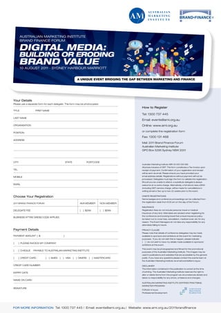 AUSTRALIAN MARKETING INSTITUTE
        BRAND FINANCE FORUM

       DIGITAL MEDIA:
       BUILDING OR ERODING
       BRAND VALUE
        10 AUGUST 2011 . SYDNEY HARBOUR MARRIOTT




Your Details
Please use a separate form for each delegate. This form may be photocopied.
                                                                                              How to Register
TITLE              FIRST NAME
                                                                                              Tel: 1300 737 445
LAST NAME
                                                                                              Email: events@ami.org.au
ORGANISATION                                                                                  Online: www.ami.org.au
                                                                                              or complete the registration form
POSITION
                                                                                              Fax: 1300 131 468
ADDRESS
                                                                                              Mail: 2011 Brand Finance Forum
                                                                                              Australian Marketing Institute
                                                                                              GPO Box 5295 Sydney NSW 2001



CITY                                             STATE               POSTCODE
                                                                                              Australian Marketing Institute ABN 30 000 026 586
                                                                                              All prices inclusive of GST. This form constitutes a Tax Invoice upon
TEL                                                                                           receipt of payment. Confirmation of your registration and receipt
                                                                                              will be sent via email. Please ensure you have provided your
MOBILE                                                                                        email address details. Registrations without payment will not be
                                                                                              processed. Delegates must sign the form to validate the registration.
                                                                                              Should you be unable to attend, a substitute delegate is always
EMAIL                                                                                         welcome at no extra charge. Alternatively, a full refund, less a $164
                                                                                              (including GST) service charge, will be made for cancellations in
                                                                                              writing (email or fax) up to two (2) weeks prior to the event.

Choose Your Registration                                                                      ONSITE REGISTRATIONS
                                                                                              Name badges and conference proceedings can be collected from
                                                                                              the registration desk from 8.00 am on the day of the Forum.
2011 BRAND FINANCE FORUM                                       AMI MEMBER        NON MEMBER
                                                                                              INSURANCE
DELEGATE FEE                                                   [   ] $299        [   ] $399   Registration fees do not include personal, travel or medical
                                                                                              insurance of any kind. Attendees are advised when registering for
                                                                                              the conference and booking travel that a travel insurance policy
BUSINESS ATTIRE DRESS CODE APPLIES
                                                                                              be taken out to cover loss, cancellation, medical cover, etc for any
                                                                                              reason. The Event Managers do not take any responsibility for any
                                                                                              attendees failing to insure.

Payment Details                                                                               PRIVACY CLAUSE
                                                                                              Please note that details of conference delegates may be made
PAYMENT AMOUNT [ $                           ]                                                available to sponsors and exhibitors at this event for marketing
                                                                                              purposes. If you do not wish this to happen, please indicate:
                                                                                              [   ] I do not wish to have my details made available to sponsors/
[     ] PLEASE INVOICE MY COMPANY
                                                                                              exhibitors at this event.

                                                                                              This event may be photographed and filmed for the promotional
[     ] CHEQUE   PAYABLE TO AUSTRALIAN MARKETING INSTITUTE
                                                                                              purposes of the Australian Marketing Institute. The images may be
                                                                                              used in publications and websites that are accessible by the general
[     ] CREDIT CARD         [   ] AMEX   [   ] VISA      [   ] DINERS   [   ] MASTERCARD      public. If you have any questions please contact the events team at
                                                                                              the Australian Marketing Institute via email events@ami.org.au

CREDIT CARD NUMBER                                                                            DISCLAIMER
                                                                                              The information contained in this publication is correct at the time
EXPIRY DATE                                                                                   of printing. The Australian Marketing Institute reserves the right to
                                                                                              alter or delete items from the program as circumstances dictate and
                                                                                              takes no responsibility for any errors, omissions and changes.
NAME ON CARD
                                                                                              AUSTRALIAN MARKETING INSTITUTE CERTIFIED PRACTISING
                                                                                              MARKETER PROGRAM
SIGNATURE
                                                                                              FORUM: 6 hours
                                                                                              Professional Development




FOR MORE INFORMATION Tel: 1300 737 445 | Email: events@ami.org.au | Website: www.ami.org.au/2011brandfinance
 