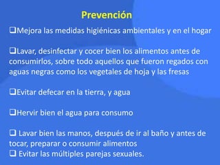 Prevención
Mejora las medidas higiénicas ambientales y en el hogar
Lavar, desinfectar y cocer bien los alimentos antes de
consumirlos, sobre todo aquellos que fueron regados con
aguas negras como los vegetales de hoja y las fresas
Evitar defecar en la tierra, y agua
Hervir bien el agua para consumo
 Lavar bien las manos, después de ir al baño y antes de
tocar, preparar o consumir alimentos
 Evitar las múltiples parejas sexuales.
 