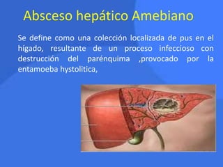 Absceso hepático Amebiano
Se define como una colección localizada de pus en el
hígado, resultante de un proceso infeccioso con
destrucción del parénquima ,provocado por la
entamoeba hystolitica,
 