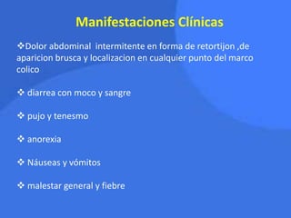 Manifestaciones Clínicas
Dolor abdominal intermitente en forma de retortijon ,de
aparicion brusca y localizacion en cualquier punto del marco
colico
 diarrea con moco y sangre
 pujo y tenesmo
 anorexia
 Náuseas y vómitos
 malestar general y fiebre
 