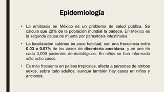 Epidemiología
• La amibiasis en México es un problema de salud pública. Se
calcula que 20% de la población mundial la padece. En México es
la segunda causa de muerte por parasitosis intestinales.
• La localización cutánea es poco habitual, con una frecuencia entre
0.03 a 0.07% de los casos de disentería amebiana, y en uno de
cada 3,000 pacientes dermatológicos. En niños se han informado
sólo ocho casos.
• Es más frecuente en países tropicales, afecta a personas de ambos
sexos, sobre todo adultos, aunque también hay casos en niños y
ancianos.
 
