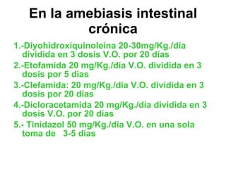 En la amebiasis intestinal crónica 1.-Diyohidroxiquinoleína 20-30mg/Kg./día dividida en 3 dosis V.O. por 20 días 2.-Etofamida 20 mg/Kg./día V.O. dividida en 3 dosis por 5 dias 3.-Clefamida: 20 mg/Kg./día V.O. dividida en 3 dosis por 20 días 4.-Dicloracetamida 20 mg/Kg./día dividida en 3 dosis V.O. por 20 días 5.- Tinidazol 50 mg/Kg./día V.O. en una sola toma de  3-5 días 