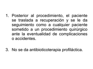 Posterior al procedimiento, el paciente se traslada a recuperación y se le da seguimiento como a cualquier paciente sometido a un procedimiento quirúrgico ante la eventualidad de complicaciones o accidentes. No se da antibioticoterapia profiláctica. 