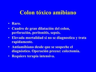 Colon tóxico amibiano Raro. Cuadro de gran dilatación del colon, perforación, peritonitis, sepsis. Elevada mortalidad si no se diagnostica y trata rapidamente. Antiamibiano desde que se sospeche el diagnóstico. Operación precoz: colectomía. Requiere terapia intensiva. 
