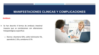 MANIFESTACIONES CLINICAS Y COMPLICACIONES
Amibiasis
 Se han descrito 4 formas de amibiasis intestinal
invasora que se correlacionan con alteraciones
histopatológicas especificas
o Diarrea- disentería 92%, colitis fulminante 5%,
apendicitis 2.3% y ameboma 0.7%
 