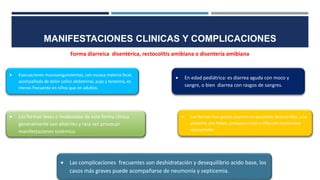 Forma diarreica disentérica, rectocolitis amibiana o disentería amibiana
 Las complicaciones frecuentes son deshidratación y desequilibrio acido base, los
casos más graves puede acompañarse de neumonía y septicemia.
 Las formas leves o moderadas de esta forma clínica
generalmente son afebriles y rara vez provocan
manifestaciones sistémica.
 Las formas mas graves ocurren en pacientes desnutridos, y se
presenta con fiebre, prolapso rectal o infección bacteriana
concurrente
 En edad pediátrica: es diarrea aguda con moco y
sangre, o bien diarrea con rasgos de sangres.
 Evacuaciones mucosangunolentas, con escasa materia fecal,
acompañada de dolor colico abdominal, pujo y tenesmo, es
menos frecuente en niños que en adultos.
MANIFESTACIONES CLINICAS Y COMPLICACIONES
 
