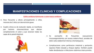 MANIFESTACIONES CLINICAS Y COMPLICACIONES
Colitis amibiana fulminante o colon toxico amibiano
 Poco frecuente y afecta principalmente a niños
menores de 2 años con desnutrición grave.
 Cuadro clínico es de evolución rápida, se manifiesta
por lesiones ulceronecroticas que afectan
completamente el colon y que alcanzan todas las
capas de la pared intestinal.
 Se acompaña de frecuentes evacuaciones
mucosanguinolentas con escasa materia fecal, aunadas de
dolor colico abdominal intenso y hematoquecia.
 Complicaciones como perforacion intestinal y peritonitis
(aparece fiebre elavada y choque séptico. Tambien puede
haber desidratacion e infecciones sistémicas intercurrentes.
 