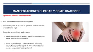 MANIFESTACIONES CLINICAS Y COMPLICACIONES
Apendicitis amibiana o tifloapendicitis
 Poco frecuente y predomina en adultos jóvenes
 Dos terceras partes de los casos de apendicitis amibiana presenta
ulceración en el ciego.
 Existen dos formas clínicas, aguda y grave.
o Aguda: indistinguible de la clásica apendicitis bacteriana, con
fiebre, dolor en fosa iliaca derecha.
o Grave: es precedida por 4 o 7 dias de diarrea con moco y
sangre, fiebre y vomito, seguido de dolor en hemiabdomen
derecho y signos de irritación peritoneal.
 