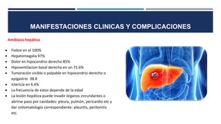 Amibiasis hepática
 Fiebre en el 100%
 Hepatomegalia 97%
 Dolor en hipocondrio derecho 85%
 Hipoventilacion basal derecha en un 71.6%
 Tumoración visible o palpable en hipocondrio derecho o
epigastrio 38.8
 Ictericia en 6.4%
 La frecuencia de estos depende de la edad
 La lesión hepática puede invadir órganos circundantes o
abrirse paso por cavidades: pleura, pulmón, pericardio etc y
dar sintomatología correspondiente: pleuritis, peritonitis
etc.
MANIFESTACIONES CLINICAS Y COMPLICACIONES
 