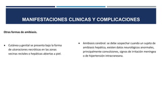 MANIFESTACIONES CLINICAS Y COMPLICACIONES
Otras formas de amibiasis.
 Cutánea y genital se presenta bajo la forma
de ulceraciones necróticas en las zonas
vecinas rectales o hepáticas abiertas a piel.
 Amibiasis cerebral: se debe sospechar cuando un sujeto de
amibiasis hepática, existen datos neurológicos anormales,
principalmente convulsiones, signos de irritación meníngea
o de hipertensión intracraneana.
 