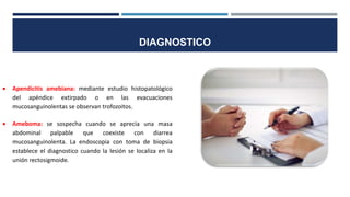  Apendicitis amebiana: mediante estudio histopatológico
del apéndice extirpado o en las evacuaciones
mucosanguinolentas se observan trofozoitos.
 Ameboma: se sospecha cuando se aprecia una masa
abdominal palpable que coexiste con diarrea
mucosanguinolenta. La endoscopia con toma de biopsia
establece el diagnostico cuando la lesión se localiza en la
unión rectosigmoide.
DIAGNOSTICO
 