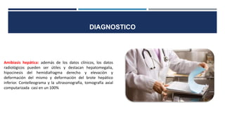 Amibiasis hepática: además de los datos clínicos, los datos
radiológicos pueden ser útiles y destacan hepatomegalia,
hipocinesis del hemidiafragma derecho y elevación y
deformación del mismo y deformación del brote hepático
inferior. Contelleograma y la ultrasonografía, tomografía axial
computarizada casi en un 100%
DIAGNOSTICO
 