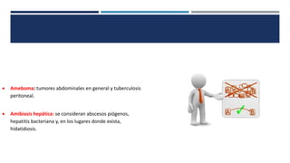  Ameboma: tumores abdominales en general y tuberculosis
peritoneal.
 Amibiasis hepática: se consideran abscesos piógenos,
hepatitis bacteriana y, en los lugares donde exista,
hidatidiosis.
 