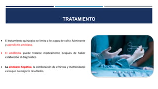  El tratamiento quirúrgico se limita a los casos de colitis fulminante
y apendicitis amibiana.
 El ameboma puede tratarse medicamente después de haber
establecido el diagnostico
 La amibiasis hepática, la combinación de emetina y metronidazol
es lo que da mejores resultados.
TRATAMIENTO
 