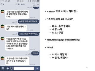 • Chatbot 으로 서비스 하려면 ?
• ”슈프림피자 4개 주세요”
• 메뉴 : 슈프림피자
• 수량 : 4개
• 의도 : 주문
• Natural	Language	Understanding
• Who?
• 서비스 개발자
• 어렵다. 귀찮다
22
 