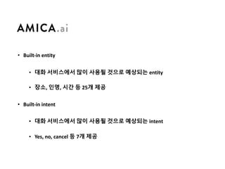 • Built-in	entity
• 대화 서비스에서 많이 사용될 것으로 예상되는 entity
• 장소, 인명, 시간 등 25개 제공
• Built-in	intent
• 대화 서비스에서 많이 사용될 것으로 예상되는 intent
• Yes,	no,	cancel	등 7개 제공
 