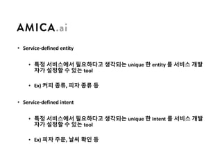 • Service-defined	entity
• 특정 서비스에서 필요하다고 생각되는 unique	한 entity	를 서비스 개발
자가 설정할 수 있는 tool
• Ex)	커피 종류, 피자 종류 등
• Service-defined	intent
• 특정 서비스에서 필요하다고 생각되는 unique	한 intent	를 서비스 개발
자가 설정할 수 있는 tool
• Ex)	피자 주문, 날씨 확인 등
 