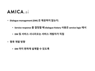• Dialogue	management	(DM)	은 제공하지 않는다.
• Service	response	를 결정할 때 dialogue	history	사용은 service	logic	에서
• DM	및 서비스 시나리오는 서비스 개발자가 직접
• 향후 개발 방향
• DM	까지 편하게 설계할 수 있도록
 