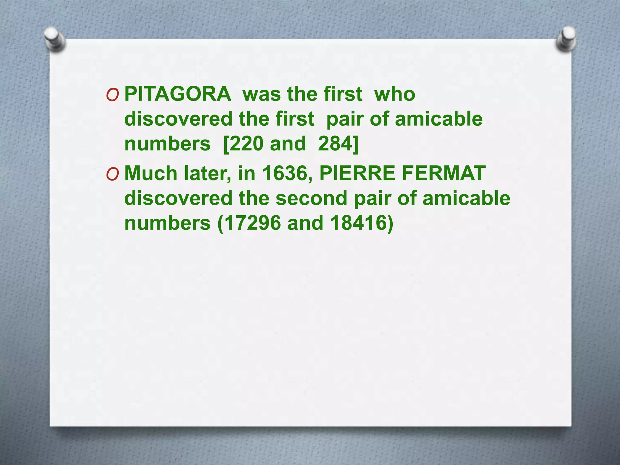 O PITAGORA was the first who
discovered the first pair of amicable
numbers [220 and 284]
O Much later, in 1636, PIERRE FERMAT
discovered the second pair of amicable
numbers (17296 and 18416)
 