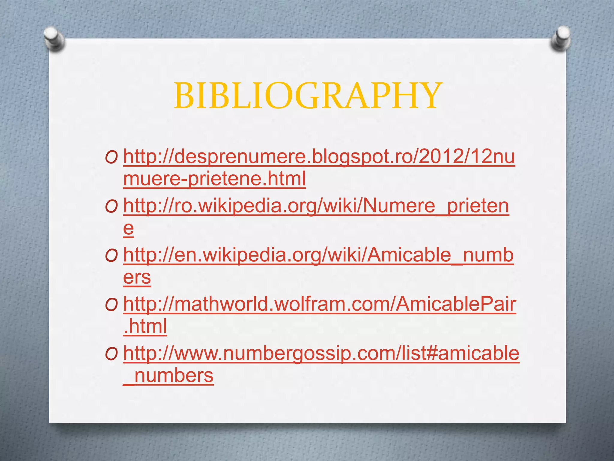 BIBLIOGRAPHY
O http://desprenumere.blogspot.ro/2012/12nu
muere-prietene.html
O http://ro.wikipedia.org/wiki/Numere_prieten
e
O http://en.wikipedia.org/wiki/Amicable_numb
ers
O http://mathworld.wolfram.com/AmicablePair
.html
O http://www.numbergossip.com/list#amicable
_numbers