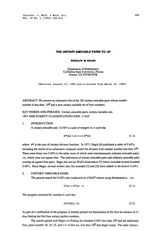 Internat. J. Math. & Math. Sci.                                                                              405
VOL. 18 NO. 2 (1995) 405-410




                               THE UNITARY AMICABLE PAIRS TO I(P

                                               RUDOLPH M. NAJAR

                                          Department of Mathematics
                                      California State University, Fresno
                                            Fresno, CA 93740-0108

               (Received January 13, 1993 and in revised form March 19, 1994)




ABSTRACT: We present an exhaustive list of the 185 unitary amicable pairs whose smaller
number is less than 108 and a new unitary sociable set of four numbers.

KEY WORDS AND PHRASES. Unitary amicable pairs, unitary sociable sets.
1991 AMS SUBJECT CLASSIFICATION CODE. 11A25

        INTRODUCTION.
        A unitary amicable pair (UAP) is a pair of integers m, n such that

                                       6*(m) m + n t*(n)                                             (1.1)

where t* is the sum of unitary divisors function. In 1971, Hagis [4] published a table of UAP’s,
including the results of an exhaustive computer search for all pairs with smaller number less than 106.
There were thirty-two UAP’s in the table, none of which were simultaneously ordinary amicable pairs;
i.e., which were not square-free. The definitions of unitary amicable pairs and ordinary amicable pairs
overlap on square-free pairs. Hagis did not list Wall’s dissertation [7] which included several hundred
UAP’s. Since Hagis, several writers (see, for example [3] and [5]) have added to the known UAP’s.

        UNITARY AMICABLE PAIRS.
        The present search for UAP’s was conducted on a NeXT station using Mathematica.. Let

                                       s*(n)    t*(n) n.                                             (2.1)

The program searched for numbers k such that

                                       s*(s*(k))    k.                                               (2.2)

As part of a verification of the program, it initially picked out fixed points of the first ten iterates of s*,
thus finding the first four unitary perfect numbers.
        The search agreed with Hagis’s in finding the nineteen UAP’s less than 106 and the additional
four, pairs number 20, 24, 25, and 111 of this list, less than 108 that Hagis listed. The table follows.
 