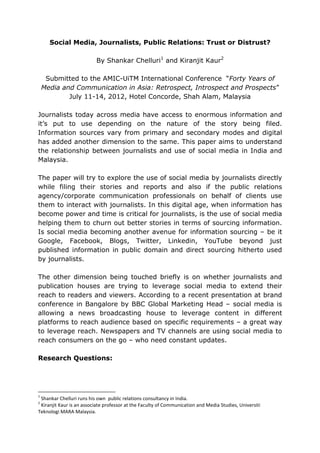 Social Media, Journalists, Public Relations: Trust or Distrust?

                          By Shankar Chelluri1 and Kiranjit Kaur2

     Submitted to the AMIC-UiTM International Conference “Forty Years of
    Media and Communication in Asia: Retrospect, Introspect and Prospects”
            July 11-14, 2012, Hotel Concorde, Shah Alam, Malaysia

Journalists today across media have access to enormous information and
it’s put to use depending on the nature of the story being filed.
Information sources vary from primary and secondary modes and digital
has added another dimension to the same. This paper aims to understand
the relationship between journalists and use of social media in India and
Malaysia.

The paper will try to explore the use of social media by journalists directly
while filing their stories and reports and also if the public relations
agency/corporate communication professionals on behalf of clients use
them to interact with journalists. In this digital age, when information has
become power and time is critical for journalists, is the use of social media
helping them to churn out better stories in terms of sourcing information.
Is social media becoming another avenue for information sourcing – be it
Google, Facebook, Blogs, Twitter, Linkedin, YouTube beyond just
published information in public domain and direct sourcing hitherto used
by journalists.

The other dimension being touched briefly is on whether journalists and
publication houses are trying to leverage social media to extend their
reach to readers and viewers. According to a recent presentation at brand
conference in Bangalore by BBC Global Marketing Head – social media is
allowing a news broadcasting house to leverage content in different
platforms to reach audience based on specific requirements – a great way
to leverage reach. Newspapers and TV channels are using social media to
reach consumers on the go – who need constant updates.

Research Questions:




1
 Shankar Chelluri runs his own public relations consultancy in India.
2
 Kiranjit Kaur is an associate professor at the Faculty of Communication and Media Studies, Universiti
Teknologi MARA Malaysia.
 