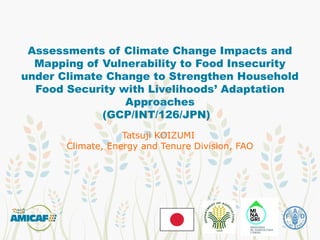 Assessments of Climate Change Impacts and
Mapping of Vulnerability to Food Insecurity
under Climate Change to Strengthen Household
Food Security with Livelihoods’ Adaptation
Approaches
(GCP/INT/126/JPN)
Tatsuji KOIZUMI
Climate, Energy and Tenure Division, FAO
 