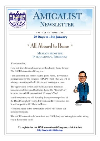 AMICALIST
                                 NEWSLETTER
                            SPECIAL EDITION ONE

                         29 Days to 15th January

                  z
                      All Aboard to Rome                           z



                           MESSAGE FROM THE
                        INTERNATIONAL PRESIDENT

Ciao Amicalist,
How fast times ﬂies and soon we are heading to Rome for our
21st AICR International Congress.
I am all excited and cannot wait to get to Rome. If you have
not registered for the congress, STOP ! Think what you will be
missing.... meeting with old friends and making new ones.
The opportunity to visit a city well known for its famous
paintings, sculptures and buildings. Rome the “Eternal City’
beckons you. AICR International Welcome’s You!
In this newsletter, we will featuring the section competitors of
the David Campbell Trophy, International Receptionist of the
Year Competition 2013 held in Rome.
Watch this space as the next feature articles will feature our
honored members.
The AICR International Committee and AICR Italy are looking forward to seeing
you in Rome very soon!


        To register for the AICR International Congress, click the link
                             http://www.aicr-italia.org
 