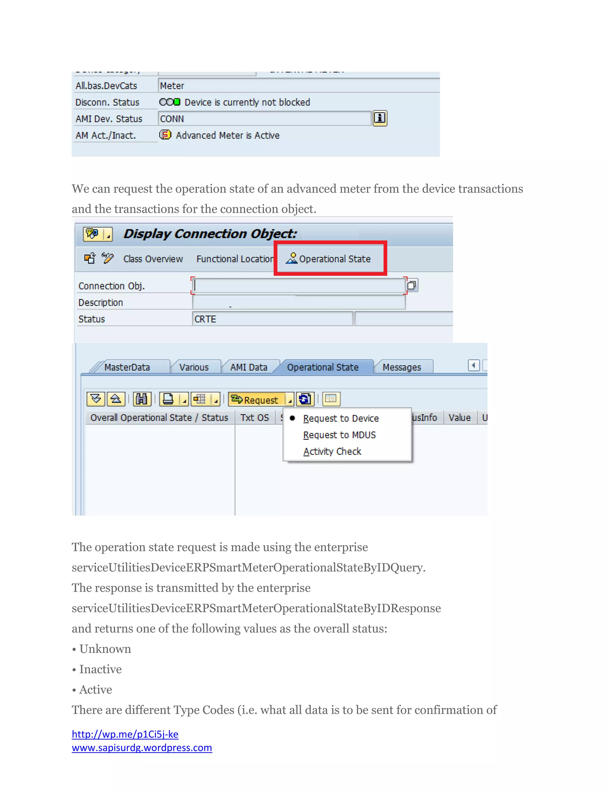 We can request the operation state of an advanced meter from the device transactions
and the transactions for the connection object.
The operation state request is made using the enterprise
serviceUtilitiesDeviceERPSmartMeterOperationalStateByIDQuery.
The response is transmitted by the enterprise
serviceUtilitiesDeviceERPSmartMeterOperationalStateByIDResponse
and returns one of the following values as the overall status:
• Unknown
• Inactive
• Active
There are different Type Codes (i.e. what all data is to be sent for confirmation of
http://wp.me/p1Ci5j-ke
www.sapisurdg.wordpress.com
 