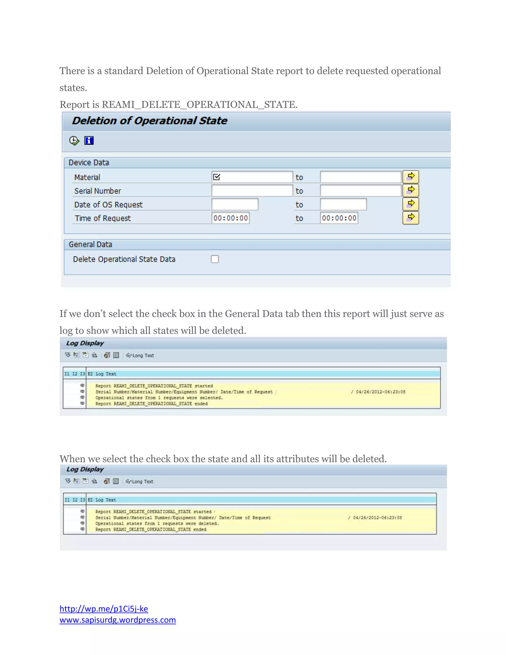 There is a standard Deletion of Operational State report to delete requested operational
states.
Report is REAMI_DELETE_OPERATIONAL_STATE.
If we don’t select the check box in the General Data tab then this report will just serve as
log to show which all states will be deleted.
When we select the check box the state and all its attributes will be deleted.
http://wp.me/p1Ci5j-ke
www.sapisurdg.wordpress.com
 