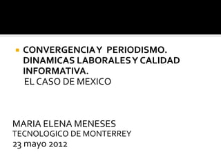    CONVERGENCIA Y PERIODISMO.
    DINAMICAS LABORALES Y CALIDAD
    INFORMATIVA.
    EL CASO DE MEXICO



MARIA ELENA MENESES
TECNOLOGICO DE MONTERREY
23 mayo 2012
 
