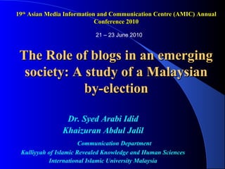 19th Asian Media Information and Communication Centre (AMIC) Annual
                            Conference 2010

                           21 – 23 June 2010



 The Role of blogs in an emerging
  society: A study of a Malaysian
             by-election

                Dr. Syed Arabi Idid
               Khaizuran Abdul Jalil
                       Communication Department
 Kulliyyah of Islamic Revealed Knowledge and Human Sciences
           International Islamic University Malaysia
 