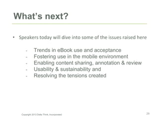 What’s next?
• Speakers today will dive into some of the issues raised here
- Trends in eBook use and acceptance
- Fostering use in the mobile environment
- Enabling content sharing, annotation & review
- Usability & sustainability and
- Resolving the tensions created
29Copyright 2013 Delta Think, Incorporated
 