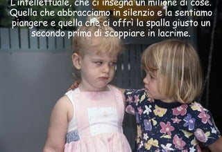 L’intellettuale, che ci insegna un milione di cose. Quella che abbracciamo in silenzio e la sentiamo piangere e quella che ci offrì la spalla giusto un secondo prima di scoppiare in lacrime. 