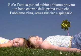 E c’è l’amica per cui subito abbiamo provato un bene enorme dalla prima volta che l’abbiamo vista, senza riuscire a spiegarlo. 