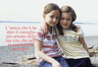 L’amica che ti ha dato il consiglio più sensato della tua vita, che però tu non hai mai ascoltato. 