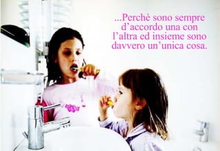 ...Perchè sono sempre d’accordo una con l’altra ed insieme sono davvero un’unica cosa. 