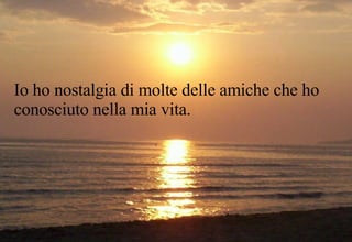 Io ho nostalgia di molte delle amiche che ho conosciuto nella mia vita. 