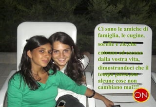 . Ci sono le amiche di famiglia, le cugine,  sorelle e zie,che  entrano ed escono dalla vostra vita,  dimostrandoci che il tempo passa,ma alcune cose non cambiano mai!!! 