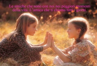 Le amiche che sono con noi nei peggiori momenti della vita. L’amica che ti chiama tutti i giorni. 
