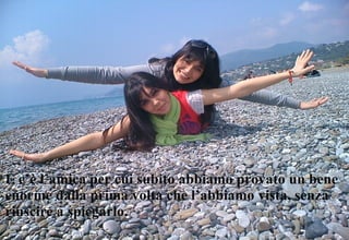 E c’è l’amica per cui subito abbiamo provato un bene enorme dalla prima volta che l’abbiamo vista, senza riuscire a spiegarlo. 