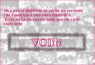 Dico senza dubitarlo neanche un secondo che l’amicizia è una cosa fantastica...  E chi mi ha insegnato tutto questo siete state tutte  